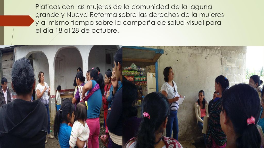 Platicas con las mujeres de la comunidad de la laguna grande y Nueva Reforma sobre las derechos de la mujeres y al mismo tiempo sobre la campaña de salud visual para el día 18 al 28 de octubre.