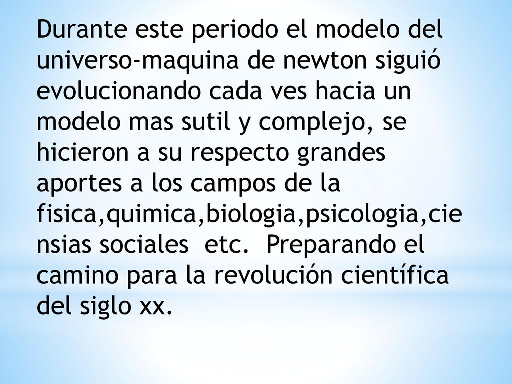 Durante este periodo el modelo del universo-maquina de newton siguió evolucionando cada ves hacia un modelo mas sutil y complejo, se hicieron a su respecto grandes aportes a los campos de la fisica,quimica,biologia,psicologia,ciensias sociales etc.