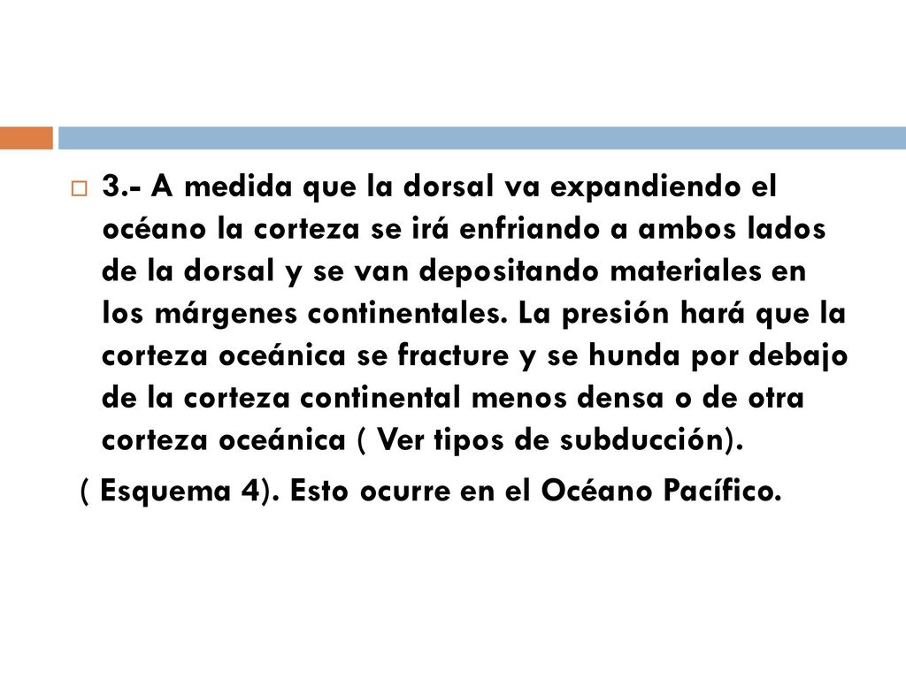 3.- A medida que la dorsal va expandiendo el océano la corteza se irá enfriando a ambos lados de la dorsal y se van depositando materiales en los márgenes continentales. La presión hará que la corteza oceánica se fracture y se hunda por debajo de la corteza continental menos densa o de otra corteza oceánica ( Ver tipos de subducción).