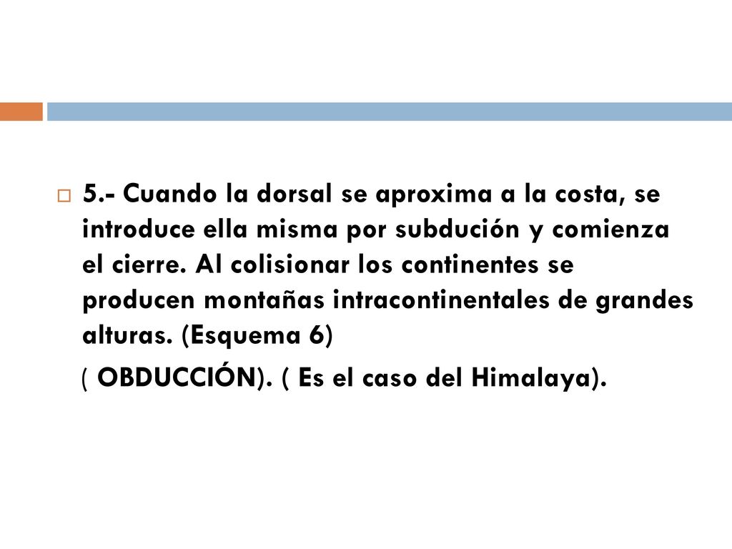 5.- Cuando la dorsal se aproxima a la costa, se introduce ella misma por subdución y comienza el cierre. Al colisionar los continentes se producen montañas intracontinentales de grandes alturas. (Esquema 6)