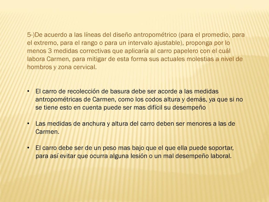 5-)De acuerdo a las líneas del diseño antropométrico (para el promedio, para el extremo, para el rango o para un intervalo ajustable), proponga por lo menos 3 medidas correctivas que aplicaría al carro papelero con el cuál labora Carmen, para mitigar de esta forma sus actuales molestias a nivel de hombros y zona cervical.