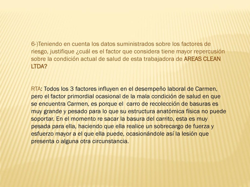 6-)Teniendo en cuenta los datos suministrados sobre los factores de riesgo, justifique ¿cuál es el factor que considera tiene mayor repercusión sobre la condición actual de salud de esta trabajadora de AREAS CLEAN LTDA