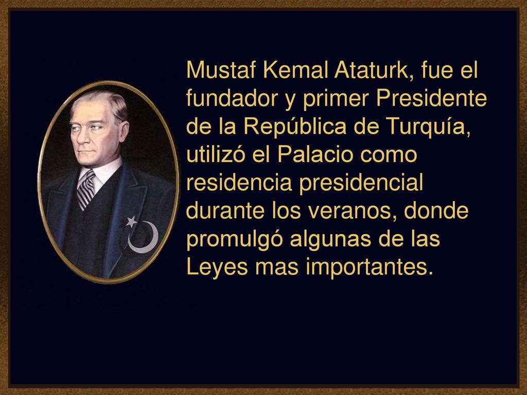 Mustaf Kemal Ataturk, fue el fundador y primer Presidente de la República de Turquía, utilizó el Palacio como residencia presidencial durante los veranos, donde promulgó algunas de las Leyes mas importantes.