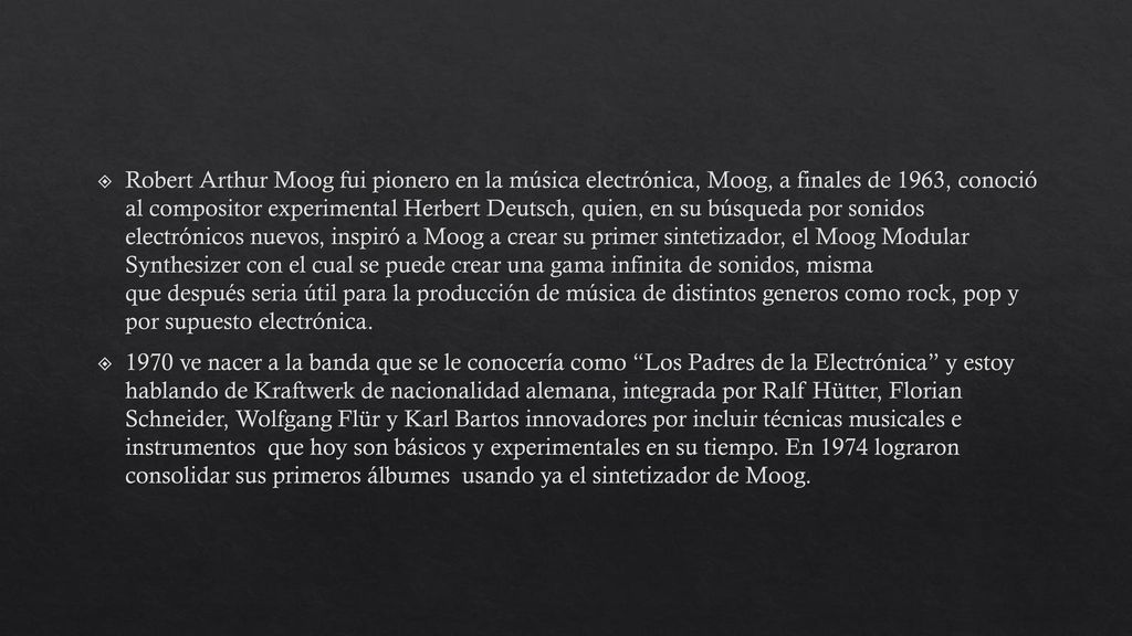 Robert Arthur Moog fui pionero en la música electrónica, Moog, a finales de 1963, conoció al compositor experimental Herbert Deutsch, quien, en su búsqueda por sonidos electrónicos nuevos, inspiró a Moog a crear su primer sintetizador, el Moog Modular Synthesizer con el cual se puede crear una gama infinita de sonidos, misma que después seria útil para la producción de música de distintos generos como rock, pop y por supuesto electrónica.