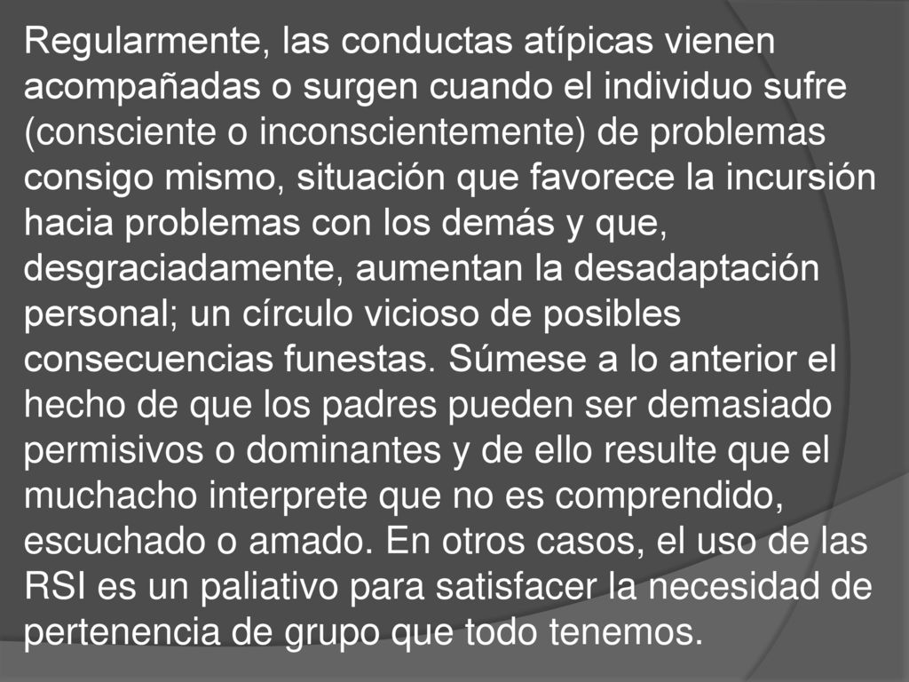 Regularmente, las conductas atípicas vienen acompañadas o surgen cuando el individuo sufre (consciente o inconscientemente) de problemas consigo mismo, situación que favorece la incursión hacia problemas con los demás y que, desgraciadamente, aumentan la desadaptación personal; un círculo vicioso de posibles consecuencias funestas.