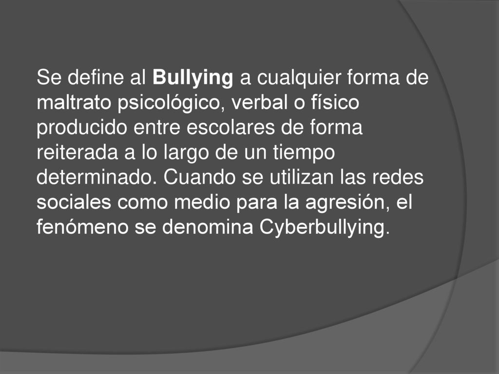 Se define al Bullying a cualquier forma de maltrato psicológico, verbal o físico producido entre escolares de forma reiterada a lo largo de un tiempo determinado.