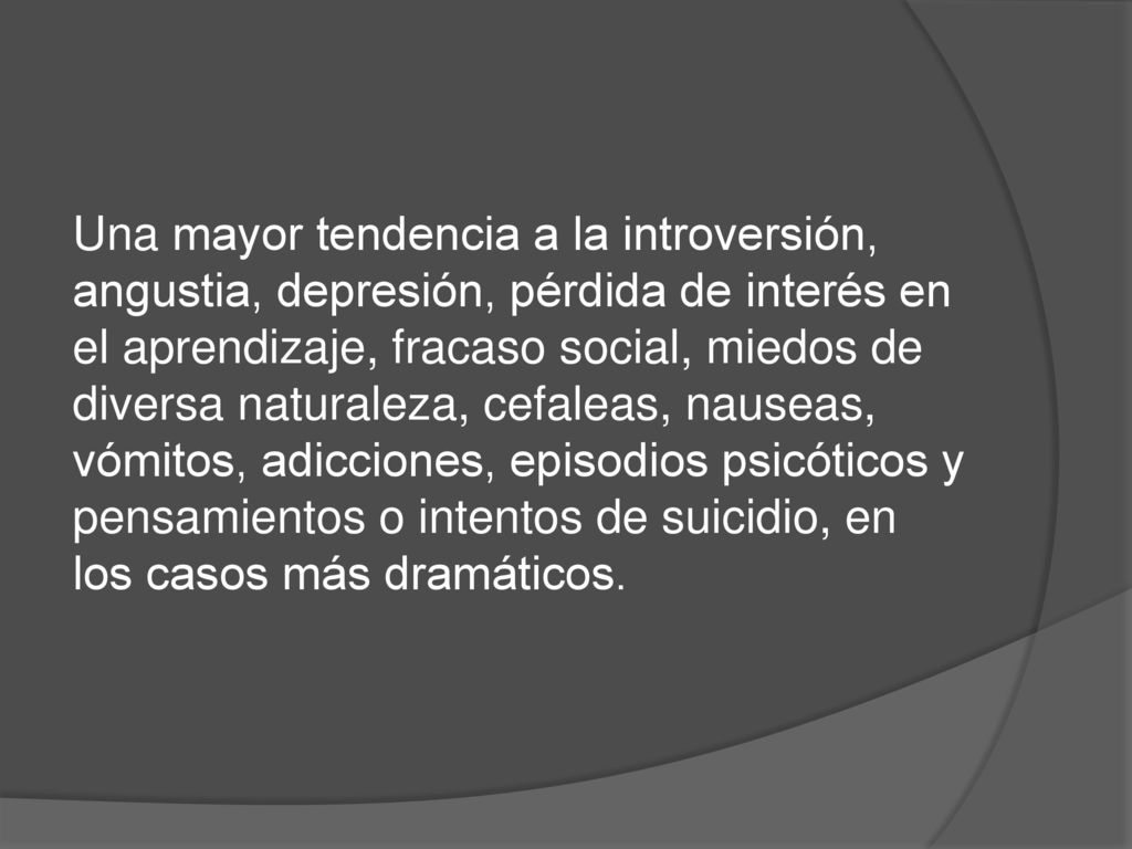 Una mayor tendencia a la introversión, angustia, depresión, pérdida de interés en el aprendizaje, fracaso social, miedos de diversa naturaleza, cefaleas, nauseas, vómitos, adicciones, episodios psicóticos y pensamientos o intentos de suicidio, en los casos más dramáticos.