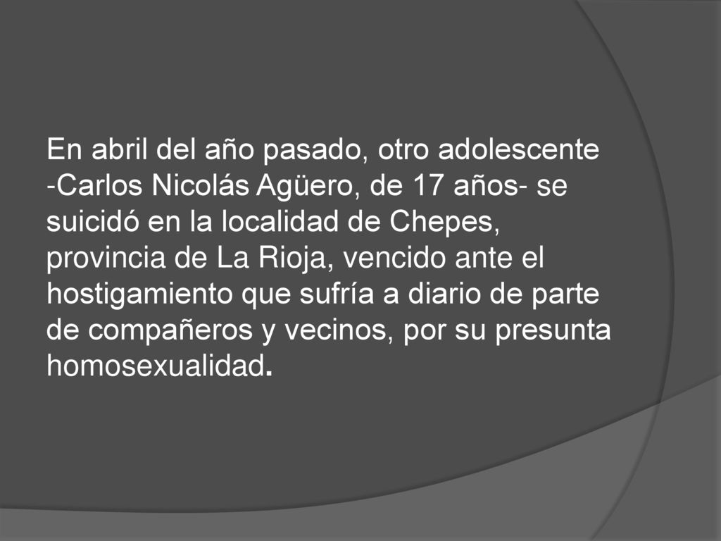 En abril del año pasado, otro adolescente -Carlos Nicolás Agüero, de 17 años- se suicidó en la localidad de Chepes, provincia de La Rioja, vencido ante el hostigamiento que sufría a diario de parte de compañeros y vecinos, por su presunta homosexualidad.