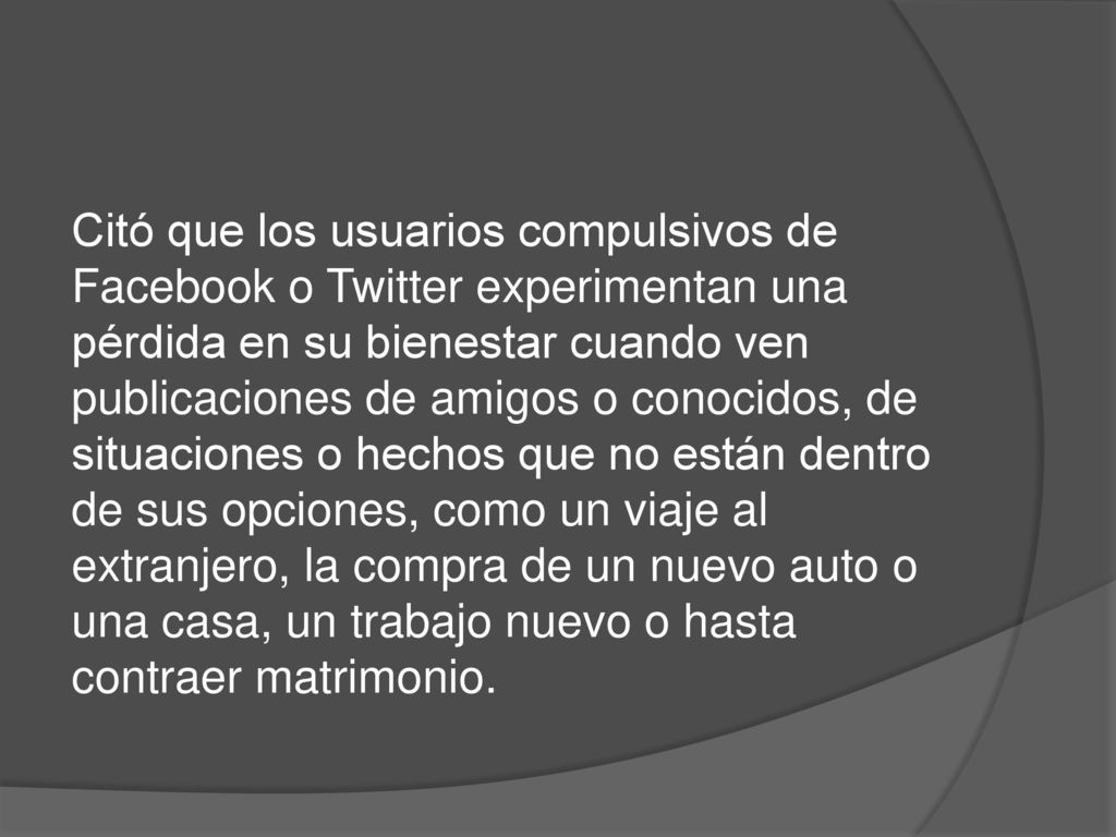 Citó que los usuarios compulsivos de Facebook o Twitter experimentan una pérdida en su bienestar cuando ven publicaciones de amigos o conocidos, de situaciones o hechos que no están dentro de sus opciones, como un viaje al extranjero, la compra de un nuevo auto o una casa, un trabajo nuevo o hasta contraer matrimonio.