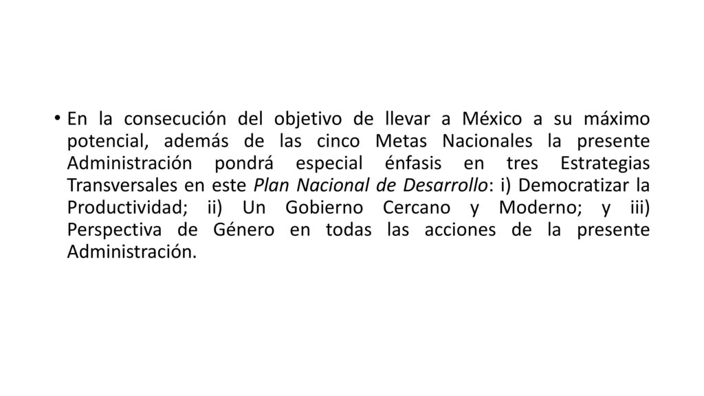 En la consecución del objetivo de llevar a México a su máximo potencial, además de las cinco Metas Nacionales la presente Administración pondrá especial énfasis en tres Estrategias Transversales en este Plan Nacional de Desarrollo: i) Democratizar la Productividad; ii) Un Gobierno Cercano y Moderno; y iii) Perspectiva de Género en todas las acciones de la presente Administración.