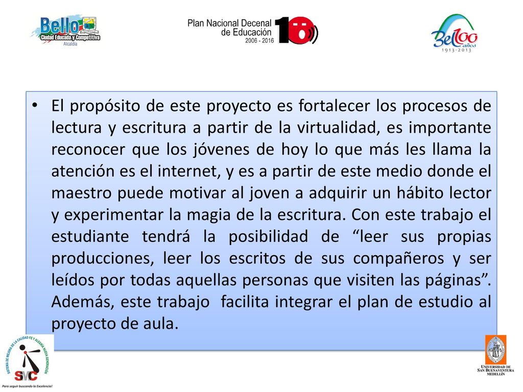 El propósito de este proyecto es fortalecer los procesos de lectura y escritura a partir de la virtualidad, es importante reconocer que los jóvenes de hoy lo que más les llama la atención es el internet, y es a partir de este medio donde el maestro puede motivar al joven a adquirir un hábito lector y experimentar la magia de la escritura.