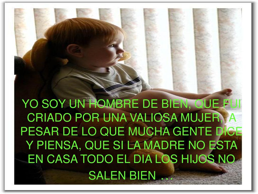 YO SOY UN HOMBRE DE BIEN QUE FUI CRIADO POR UNA VALIOSA MUJER Y A PESAR DE LO QUE MUCHA GENTE DICE Y PIENSA QUE SI LA MADRE NO ESTA EN CASA TODO EL DIA LOS HIJOS NO SALEN BIEN