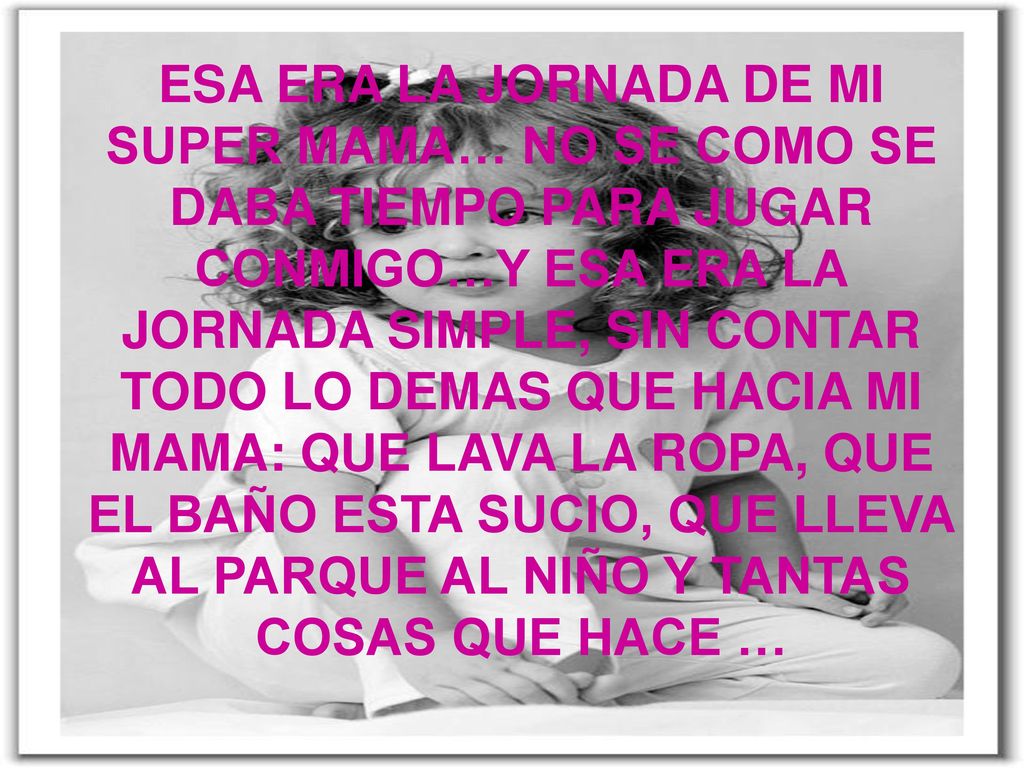 ESA ERA LA JORNADA DE MI SUPER MAMA… NO SE COMO SE DABA TIEMPO PARA JUGAR CONMIGO…Y ESA ERA LA JORNADA SIMPLE, SIN CONTAR TODO LO DEMAS QUE HACIA MI MAMA: QUE LAVA LA ROPA, QUE EL BAÑO ESTA SUCIO, QUE LLEVA AL PARQUE AL NIÑO Y TANTAS COSAS QUE HACE …
