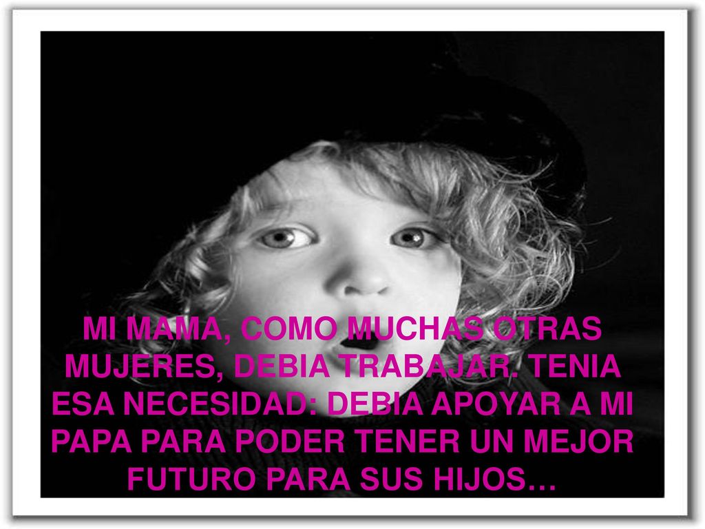 MI MAMA COMO MUCHAS OTRAS MUJERES DEBIA TRABAJAR TENIA ESA NECESIDAD DEBIA APOYAR A MI PAPA PARA PODER TENER UN MEJOR FUTURO PARA SUS HIJOS