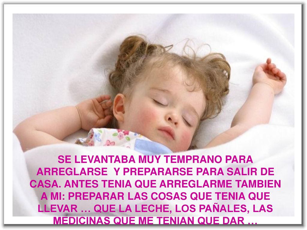 SE LEVANTABA MUY TEMPRANO PARA ARREGLARSE Y PREPARARSE PARA SALIR DE CASA ANTES TENIA KE ARREGLARME TAMBIEN AMI PREPARAR LAS COSAS QUE TENIA QUE LLEVAR … QUE LA LECHE, LOS PAÑALES, LAS MEDICINAS QUE ME TENIAN QUE DAR …