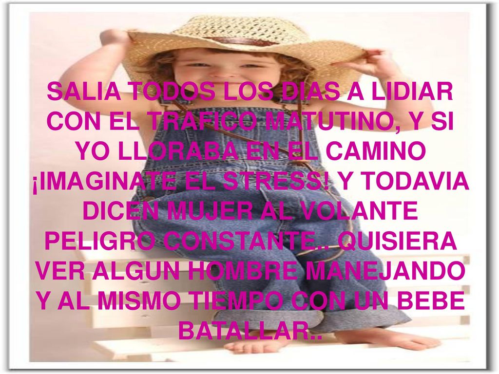 SALIA TODOS LOS DIAS A LIDIAR CON EL TRAFICO MATUTINO Y SI YO LLORABA EN EL CAMINO IMAGINATE EL STRESS Y TODAVIA DICEN MUJER AL VOLANTE PELIGRO CONSTANTE.. QUISIERA VER ALGUN HOMBRE BATALLAR CON EL PORTABEBE..