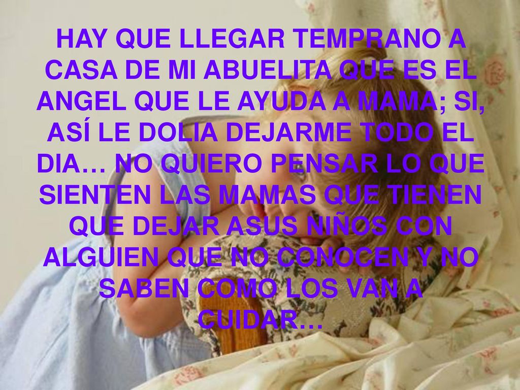 HAY QUE LLEGAR TEMPRANO A CASA DE MI ABUELITA QUE ES EL ANGEL QUE LE AYUDA A MAMA; SI, ASÍ LE DOLIA DEJARME TODO EL DIA… NO QUIERO PENSAR LO QUE SIENTEN LAS MAMAS QUE TIENEN QUE DEJAR ASUS NIÑOS CON ALGUIEN QUE NO CONOCEN Y NO SABEN COMO LOS VAN A CUIDAR…
