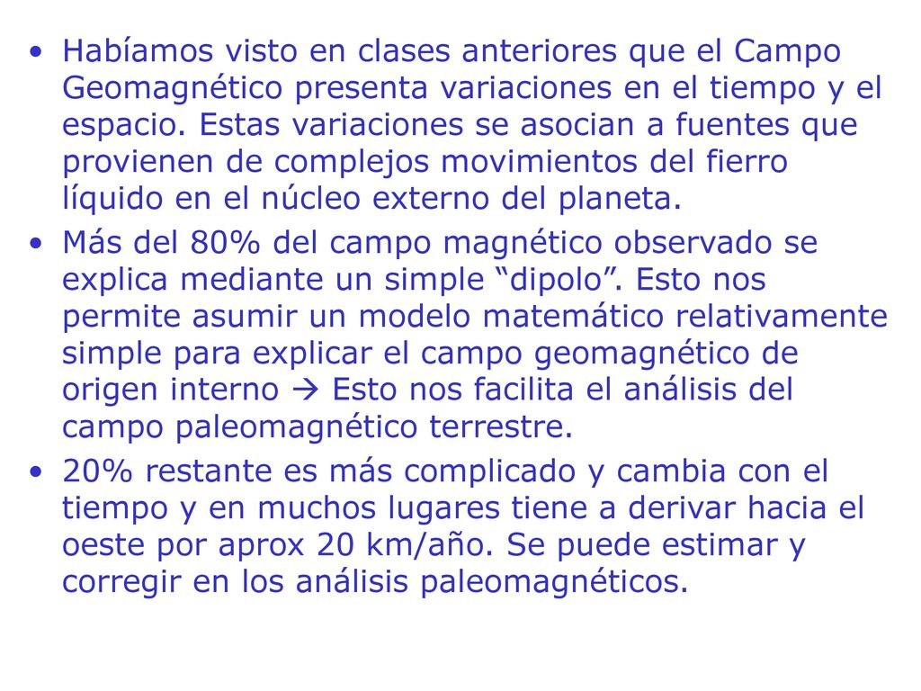 Habíamos visto en clases anteriores que el Campo Geomagnético presenta variaciones en el tiempo y el espacio. Estas variaciones se asocian a fuentes que provienen de complejos movimientos del fierro líquido en el núcleo externo del planeta.