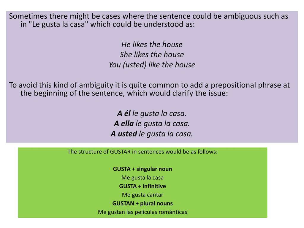 Sometimes there might be cases where the sentence could be ambiguous such as in Le gusta la casa which could be understood as: He likes the house She likes the house You (usted) like the house To avoid this kind of ambiguity it is quite common to add a prepositional phrase at the beginning of the sentence, which would clarify the issue: A él le gusta la casa. A ella le gusta la casa. A usted le gusta la casa.