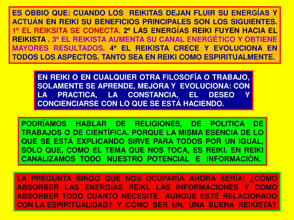 ES OBBIO QUE: CUANDO LOS REIKITAS DEJAN FLUIR SU ENERGÍAS Y ACTUÁN EN REIKI SU BENEFICIOS PRINCIPALES SON LOS SIGUIENTES. 1º EL REIKSITA SE CONECTA. 2º LAS ENERGÍAS REIKI FUYEN HACIA EL REIKISTA . 3º EL REIKISTA AUMENTA SU CANAL ENERGÉTICO Y OBTIENE MAYORES RESULTADOS. 4º EL REIKISTA CRECE Y EVOLUCIONA EN TODOS LOS ASPECTOS, TANTO SEA EN REIKI COMO ESPIRITUALMENTE.