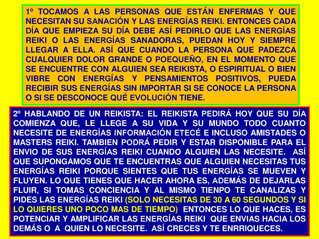 1º TOCAMOS A LAS PERSONAS QUE ESTÁN ENFERMAS Y QUE NECESITAN SU SANACIÓN Y LAS ENERGÍAS REIKI. ENTONCES CADA DÍA QUE EMPIEZA SU DÍA DEBE ASÍ PEDIRLO QUE LAS ENERGÍAS REIKI O LAS ENERGÍAS SANADORAS, PUEDAN HOY Y SIEMPRE LLEGAR A ELLA. ASÍ QUE CUANDO LA PERSONA QUE PADEZCA CUALQUIER DOLOR GRANDE O POEQUEÑO, EN EL MOMENTO QUE SE ENCUENTRE CON ALGUIEN SEA REIKISTA, O ESPIRITUAL O BIEN VIBRE CON ENERGÍAS Y PENSAMIENTOS POSITIVOS, PUEDA RECIBIR SUS ENERGÍAS SIN IMPORTAR SI SE CONOCE LA PERSONA O SI SE DESCONOCE QUÉ EVOLUCIÓN TIENE.