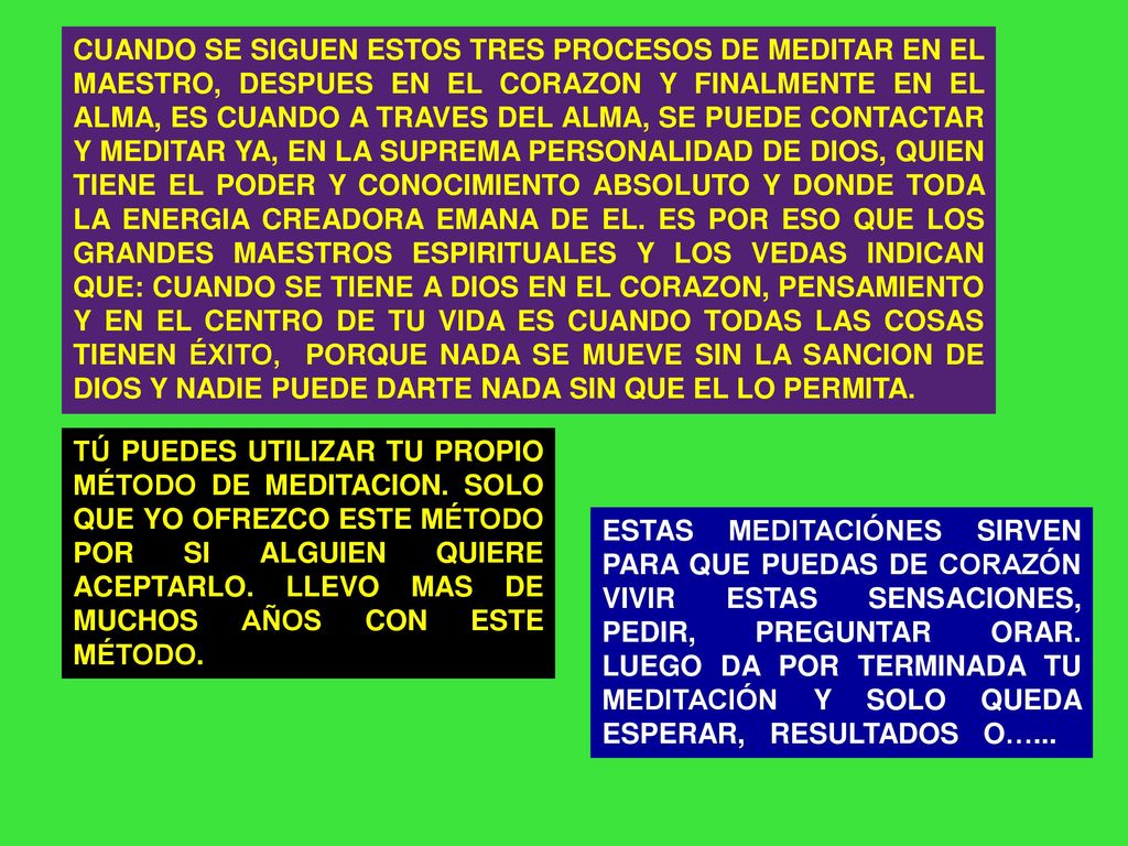 CUANDO SE SIGUEN ESTOS TRES PROCESOS DE MEDITAR EN EL MAESTRO, DESPUES EN EL CORAZON Y FINALMENTE EN EL ALMA, ES CUANDO A TRAVES DEL ALMA, SE PUEDE CONTACTAR Y MEDITAR YA, EN LA SUPREMA PERSONALIDAD DE DIOS, QUIEN TIENE EL PODER Y CONOCIMIENTO ABSOLUTO Y DONDE TODA LA ENERGIA CREADORA EMANA DE EL. ES POR ESO QUE LOS GRANDES MAESTROS ESPIRITUALES Y LOS VEDAS INDICAN QUE: CUANDO SE TIENE A DIOS EN EL CORAZON, PENSAMIENTO Y EN EL CENTRO DE TU VIDA ES CUANDO TODAS LAS COSAS TIENEN ÉXITO, PORQUE NADA SE MUEVE SIN LA SANCION DE DIOS Y NADIE PUEDE DARTE NADA SIN QUE EL LO PERMITA.
