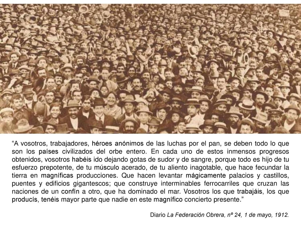 A vosotros, trabajadores, héroes anónimos de las luchas por el pan, se deben todo lo que son los países civilizados del orbe entero. En cada uno de estos inmensos progresos obtenidos, vosotros habéis ido dejando gotas de sudor y de sangre, porque todo es hijo de tu esfuerzo prepotente, de tu músculo acerado, de tu aliento inagotable, que hace fecundar la tierra en magníficas producciones. Que hacen levantar mágicamente palacios y castillos, puentes y edificios gigantescos; que construye interminables ferrocarriles que cruzan las naciones de un confín a otro, que ha dominado el mar. Vosotros los que trabajáis, los que producís, tenéis mayor parte que nadie en este magnífico concierto presente.