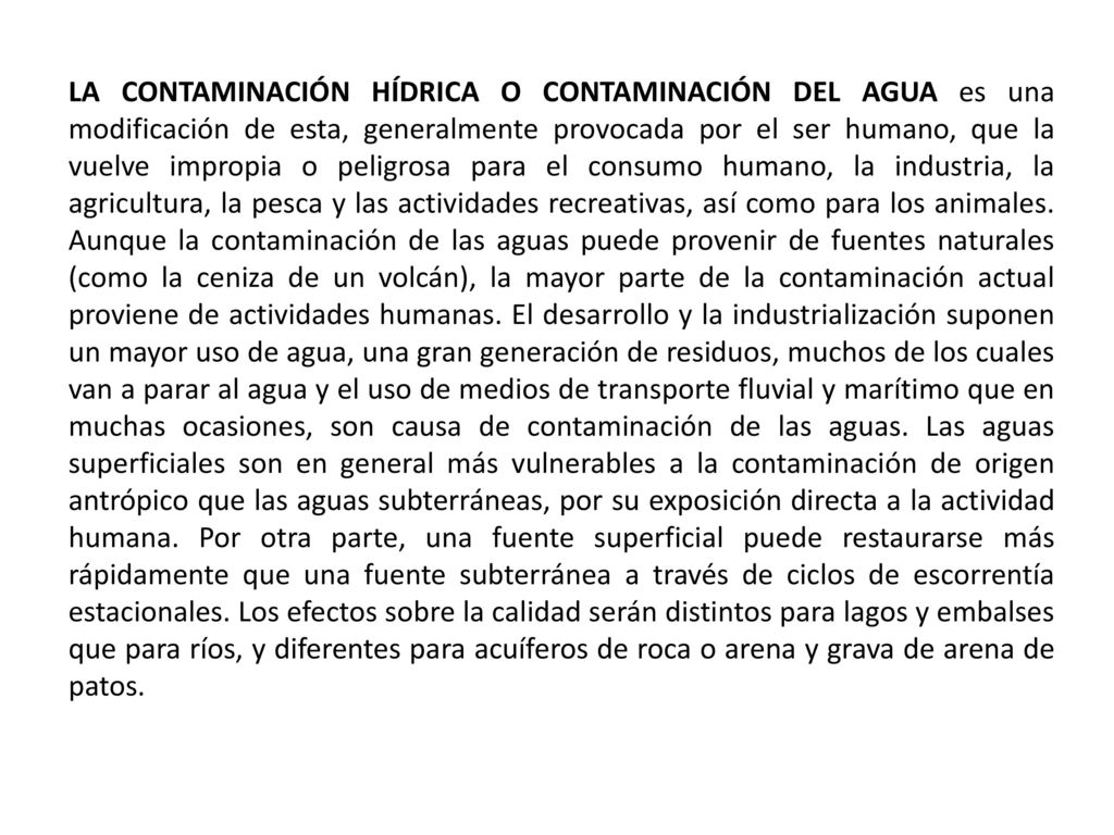 LA CONTAMINACIÓN HÍDRICA O CONTAMINACIÓN DEL AGUA es una modificación de esta, generalmente provocada por el ser humano, que la vuelve impropia o peligrosa para el consumo humano, la industria, la agricultura, la pesca y las actividades recreativas, así como para los animales.