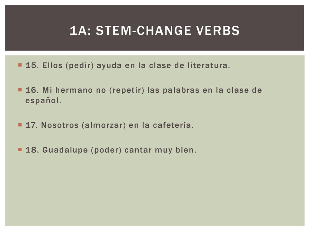 1a: Stem-change verbs 15. Ellos (pedir) ayuda en la clase de literatura. 16. Mi hermano no (repetir) las palabras en la clase de español.