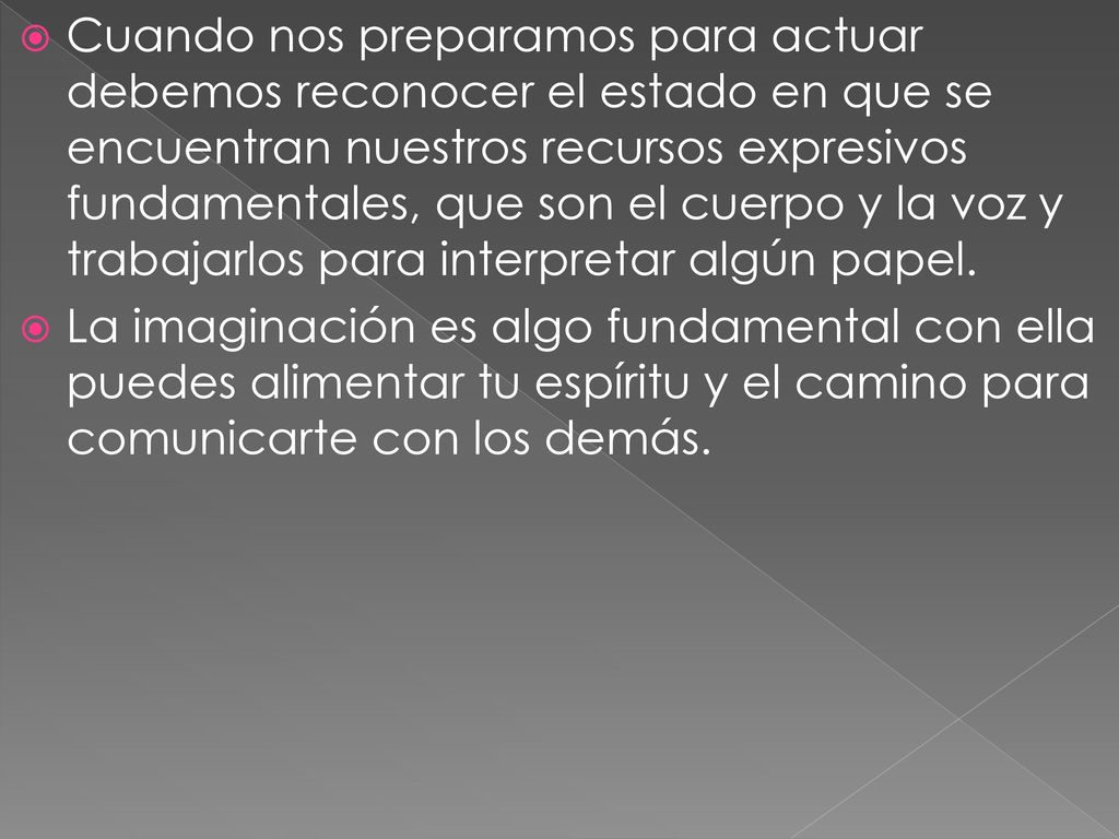 Cuando nos preparamos para actuar debemos reconocer el estado en que se encuentran nuestros recursos expresivos fundamentales, que son el cuerpo y la voz y trabajarlos para interpretar algún papel.