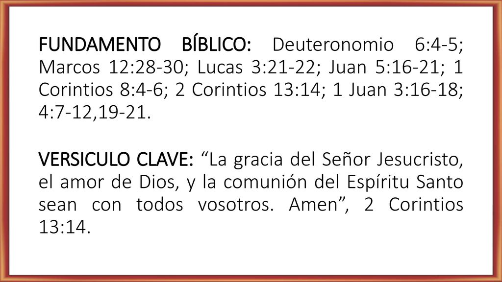 FUNDAMENTO BÍBLICO: Deuteronomio 6:4-5; Marcos 12:28-30; Lucas 3:21-22; Juan 5:16-21; 1 Corintios 8:4-6; 2 Corintios 13:14; 1 Juan 3:16-18; 4:7-12,19-21.