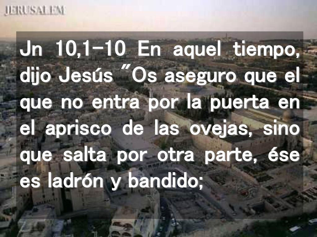 Jn 10,1-10 En aquel tiempo, dijo Jesús Os aseguro que el que no entra por la puerta en el aprisco de las ovejas, sino que salta por otra parte, ése es ladrón y bandido;