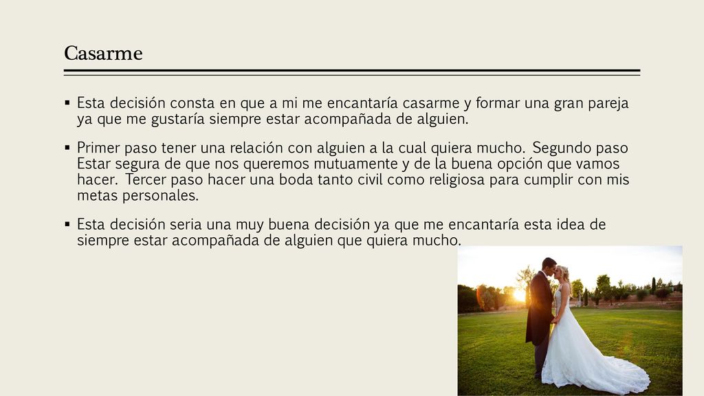 Casarme Esta decisión consta en que a mi me encantaría casarme y formar una gran pareja ya que me gustaría siempre estar acompañada de alguien.