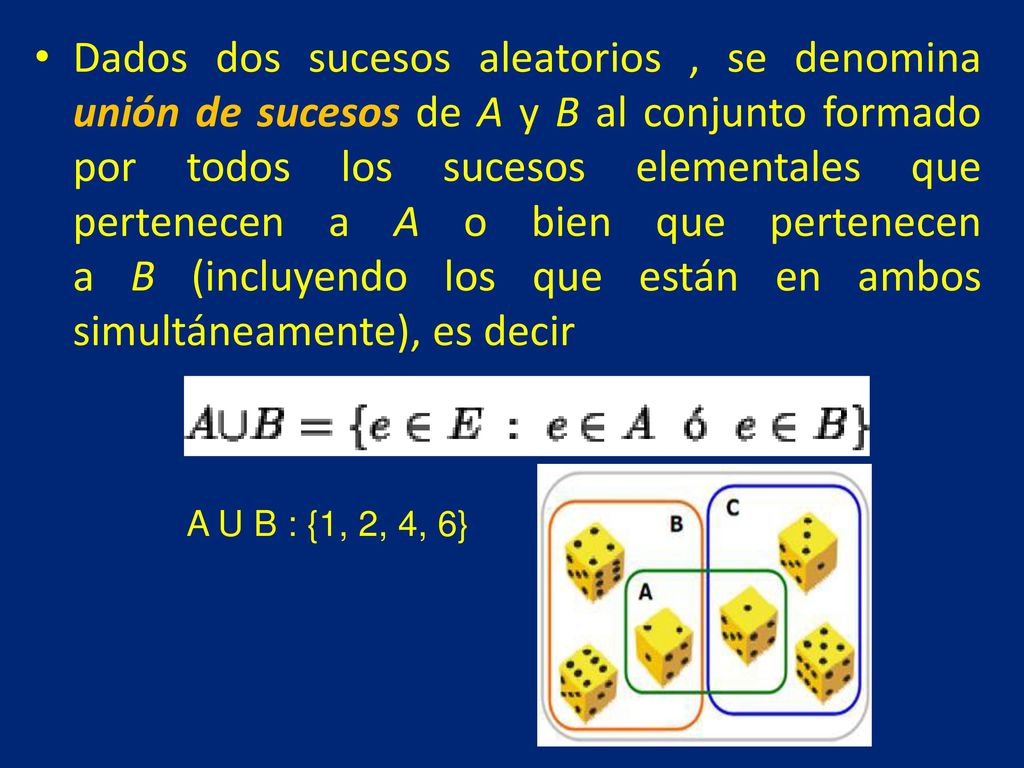 Dados dos sucesos aleatorios , se denomina unión de sucesos de A y B al conjunto formado por todos los sucesos elementales que pertenecen a A o bien que pertenecen a B (incluyendo los que están en ambos simultáneamente), es decir