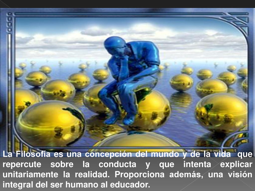 La Filosofía es una concepción del mundo y de la vida que repercute sobre la conducta y que intenta explicar unitariamente la realidad.