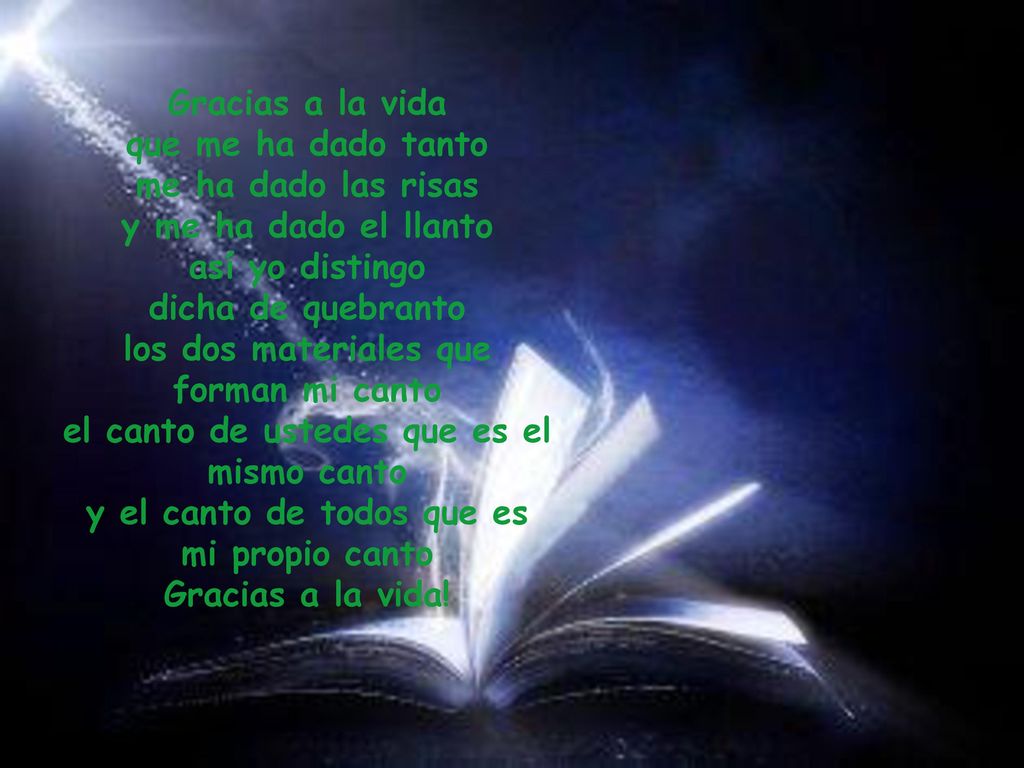 Gracias a la vida que me ha dado tanto me ha dado las risas y me ha dado el llanto así yo distingo dicha de quebranto los dos materiales que forman mi canto el canto de ustedes que es el mismo canto y el canto de todos que es mi propio canto Gracias a la vida!