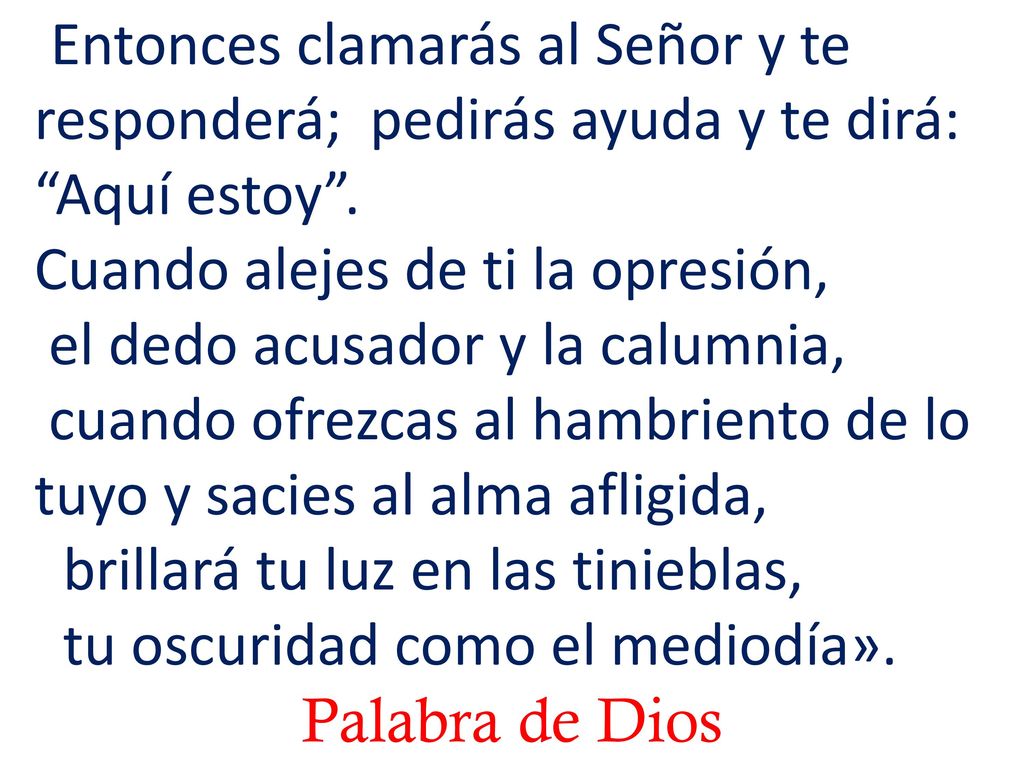 Entonces clamarás al Señor y te responderá; pedirás ayuda y te dirá: Aquí estoy . Cuando alejes de ti la opresión, el dedo acusador y la calumnia, cuando ofrezcas al hambriento de lo tuyo y sacies al alma afligida, brillará tu luz en las tinieblas, tu oscuridad como el mediodía».