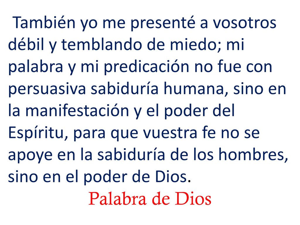 También yo me presenté a vosotros débil y temblando de miedo; mi palabra y mi predicación no fue con persuasiva sabiduría humana, sino en la manifestación y el poder del Espíritu, para que vuestra fe no se apoye en la sabiduría de los hombres, sino en el poder de Dios.