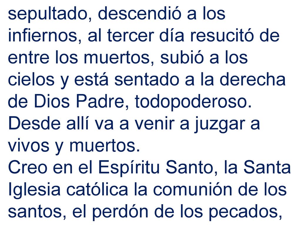 sepultado, descendió a los infiernos, al tercer día resucitó de entre los muertos, subió a los cielos y está sentado a la derecha de Dios Padre, todopoderoso. Desde allí va a venir a juzgar a vivos y muertos.