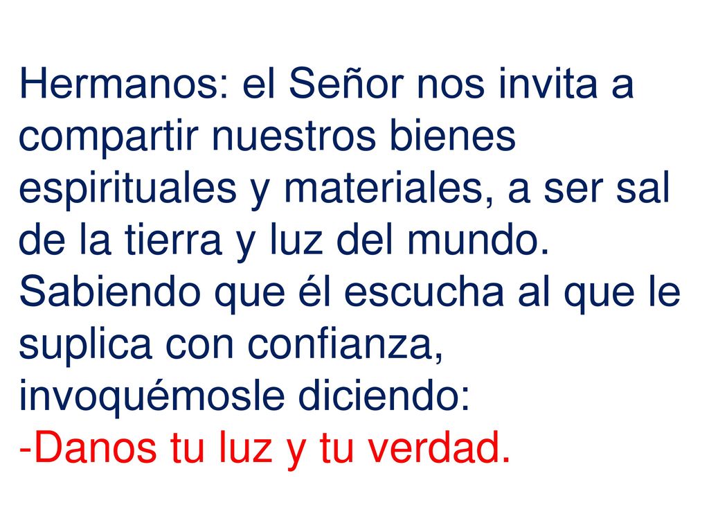 Hermanos: el Señor nos invita a compartir nuestros bienes espirituales y materiales, a ser sal de la tierra y luz del mundo. Sabiendo que él escucha al que le suplica con confianza, invoquémosle diciendo: