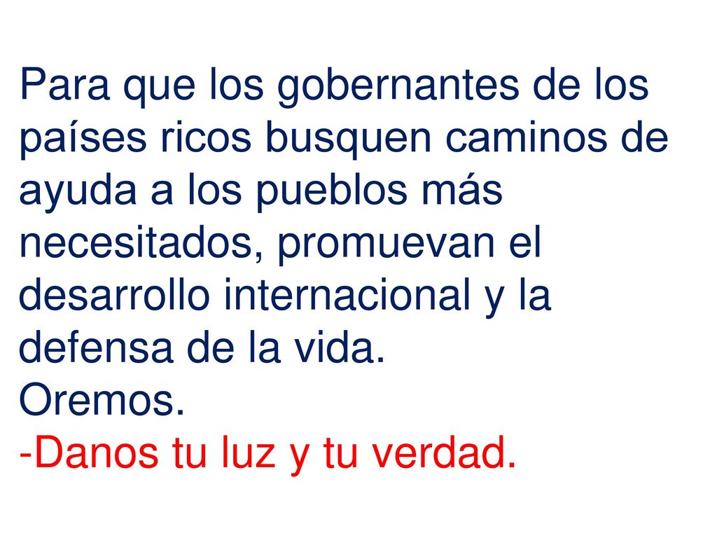 Para que los gobernantes de los países ricos busquen caminos de ayuda a los pueblos más necesitados, promuevan el desarrollo internacional y la defensa de la vida.