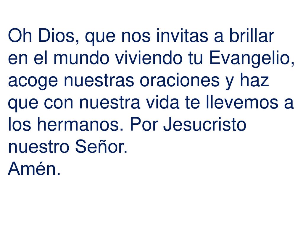 Oh Dios, que nos invitas a brillar en el mundo viviendo tu Evangelio, acoge nuestras oraciones y haz que con nuestra vida te llevemos a los hermanos. Por Jesucristo nuestro Señor.