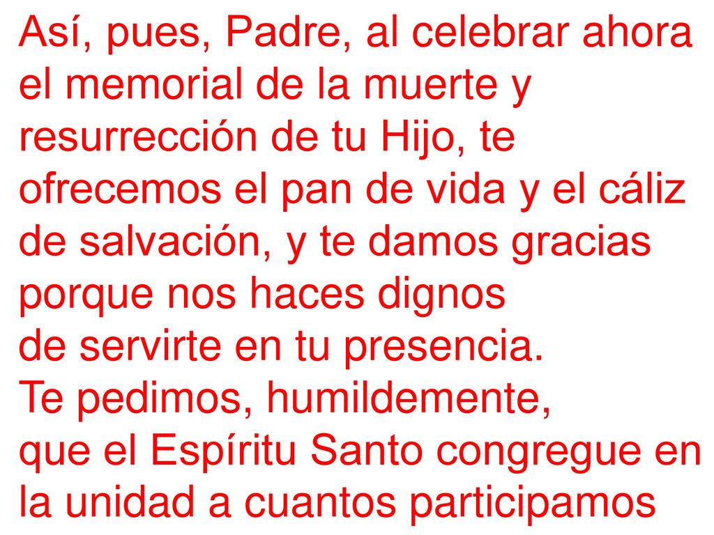Así, pues, Padre, al celebrar ahora el memorial de la muerte y resurrección de tu Hijo, te ofrecemos el pan de vida y el cáliz de salvación, y te damos gracias porque nos haces dignos