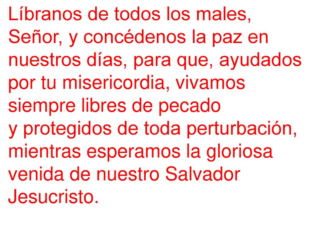 Líbranos de todos los males, Señor, y concédenos la paz en nuestros días, para que, ayudados por tu misericordia, vivamos siempre libres de pecado
