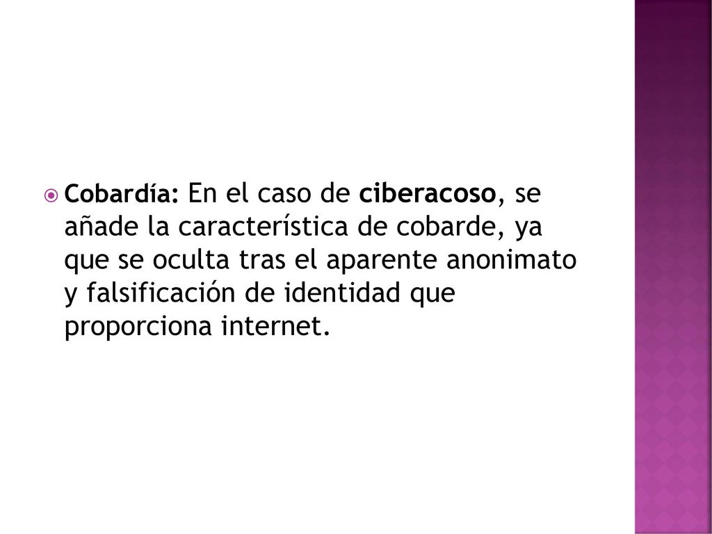 Cobardía: En el caso de ciberacoso, se añade la característica de cobarde, ya que se oculta tras el aparente anonimato y falsificación de identidad que proporciona internet.