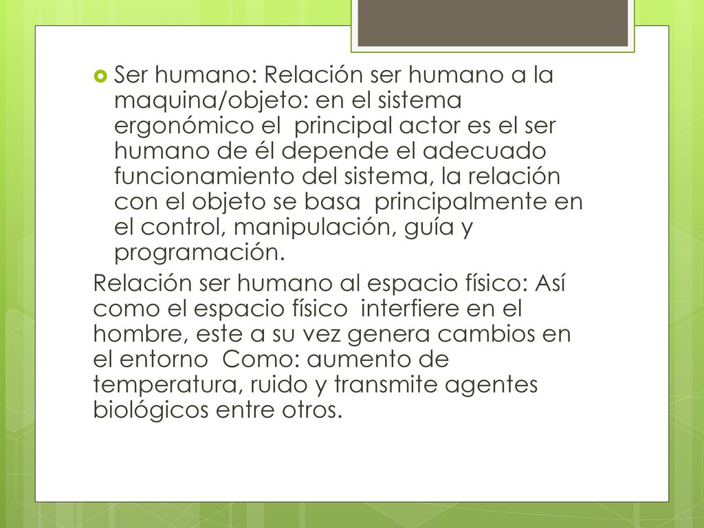 Ser humano: Relación ser humano a la maquina/objeto: en el sistema ergonómico el principal actor es el ser humano de él depende el adecuado funcionamiento del sistema, la relación con el objeto se basa principalmente en el control, manipulación, guía y programación.