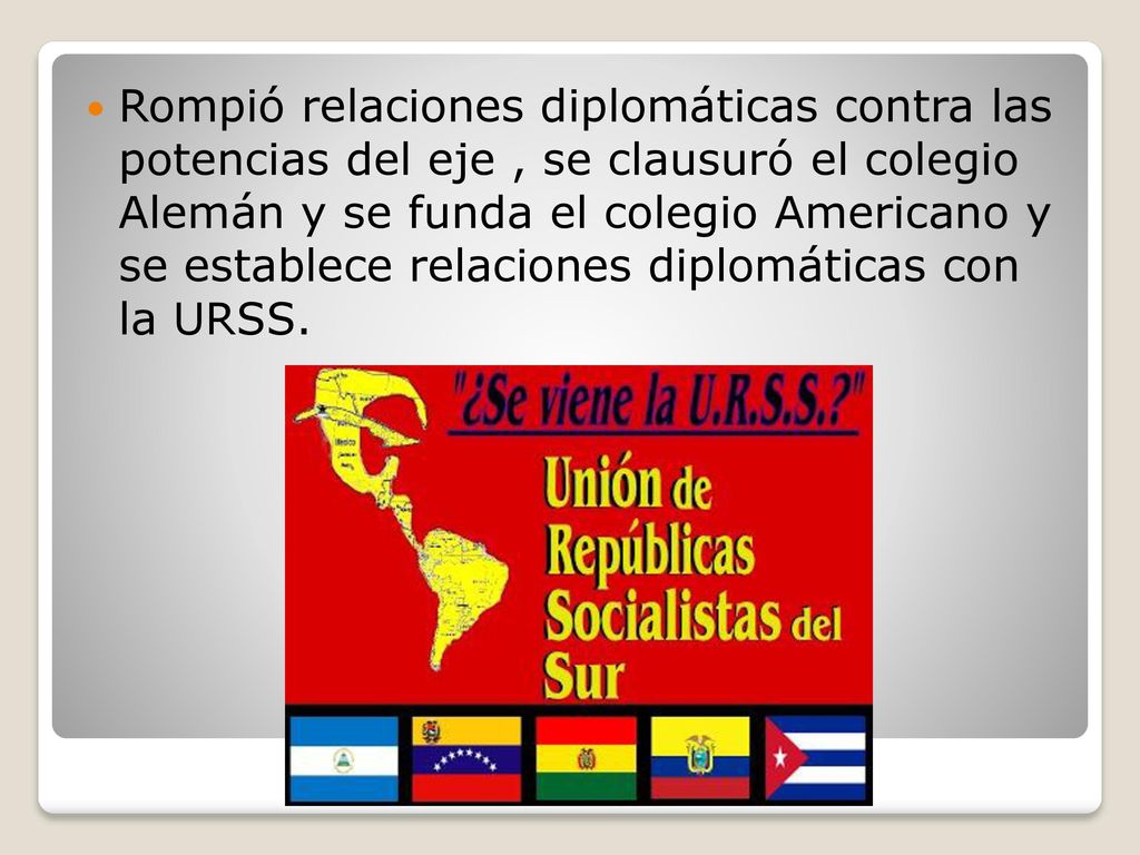 Rompió relaciones diplomáticas contra las potencias del eje , se clausuró el colegio Alemán y se funda el colegio Americano y se establece relaciones diplomáticas con la URSS.