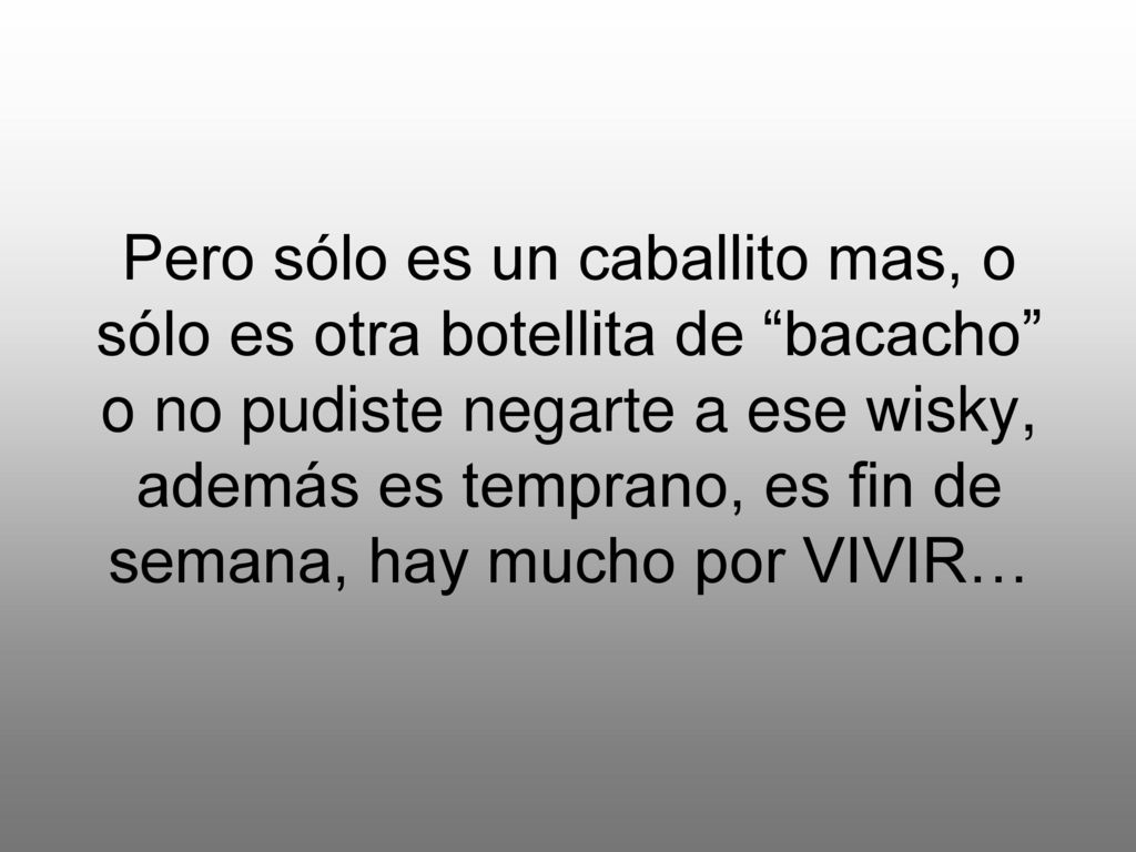 Pero sólo es un caballito mas, o sólo es otra botellita de bacacho o no pudiste negarte a ese wisky, además es temprano, es fin de semana, hay mucho por VIVIR…