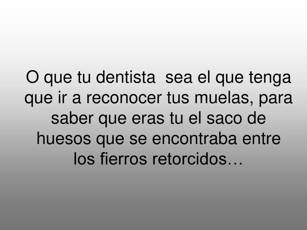 O que tu dentista sea el que tenga que ir a reconocer tus muelas, para saber que eras tu el saco de huesos que se encontraba entre los fierros retorcidos…