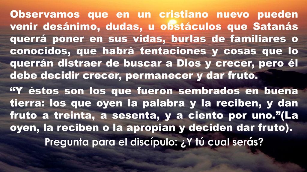 Observamos que en un cristiano nuevo pueden venir desánimo, dudas, u obstáculos que Satanás querrá poner en sus vidas, burlas de familiares o conocidos, que habrá tentaciones y cosas que lo querrán distraer de buscar a Dios y crecer, pero él debe decidir crecer, permanecer y dar fruto.